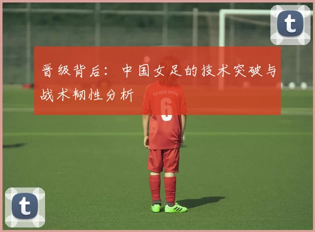 晋级背后:中国女足的技术突破与战术韧性分析