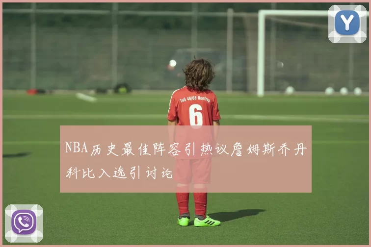 NBA历史最佳阵容引热议詹姆斯乔丹科比入选引讨论