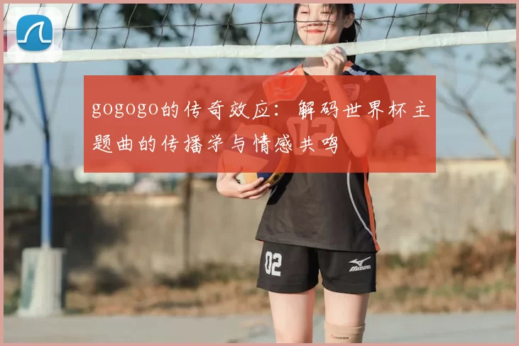 gogogo的传奇效应：解码世界杯主题曲的传播学与情感共鸣