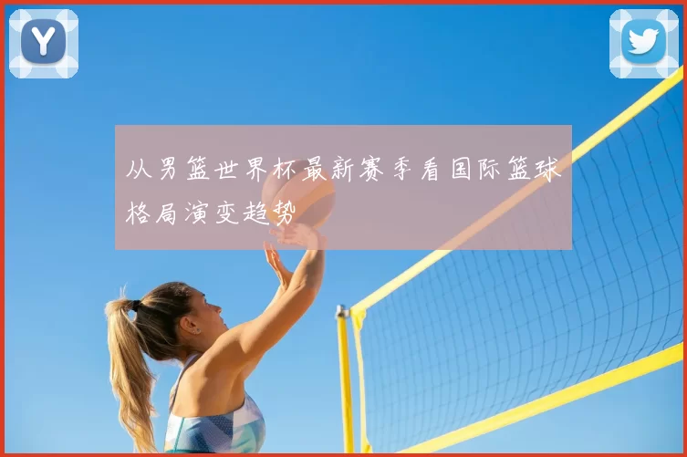 从男篮世界杯最新赛季看国际篮球格局演变趋势