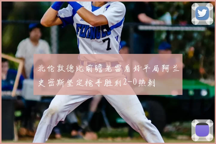 北伦敦德比前瞻老雷看好平局阿兰史密斯坚定枪手胜利2-0热刺