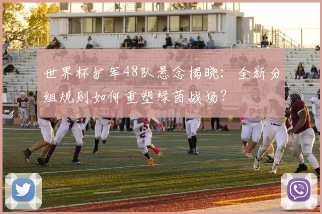 世界杯扩军48队悬念揭晓：全新分组规则如何重塑绿茵战场？