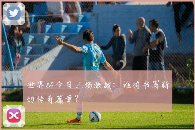 世界杯今日三场激战:谁将书写新的传奇篇章?