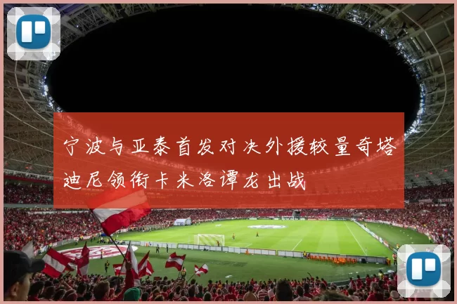 宁波与亚泰首发对决外援较量奇塔迪尼领衔卡米洛谭龙出战