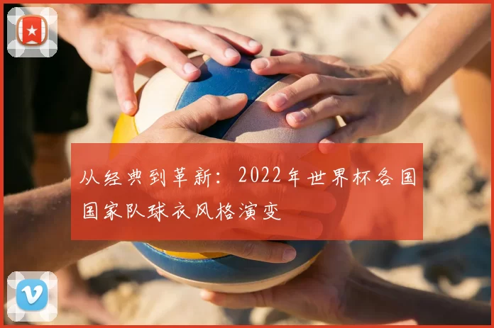 从经典到革新:2022年世界杯各国国家队球衣风格演变