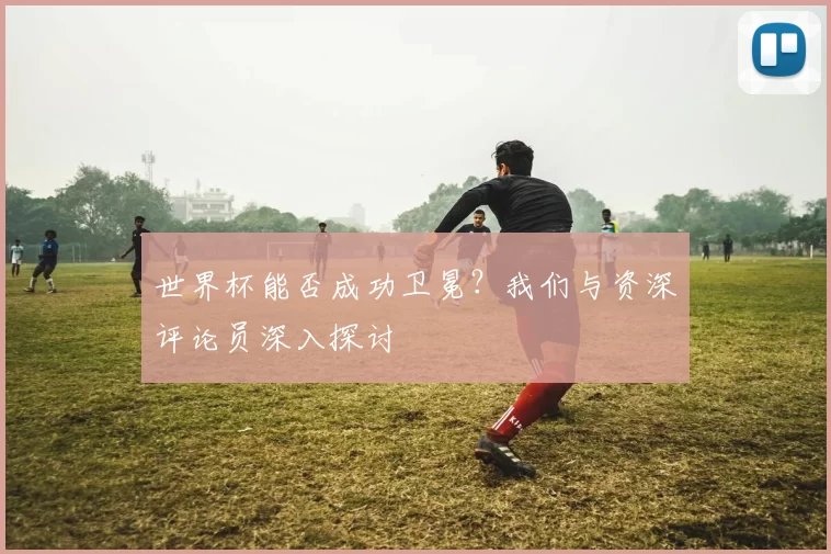 世界杯能否成功卫冕？我们与资深评论员深入探讨