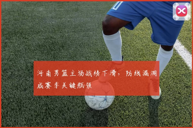 河南男篮主场战绩下滑,防线漏洞成赛季关键瓶颈