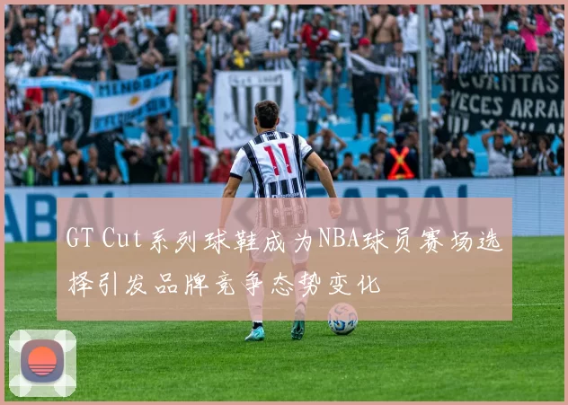 GT Cut系列球鞋成为NBA球员赛场选择引发品牌竞争态势变化