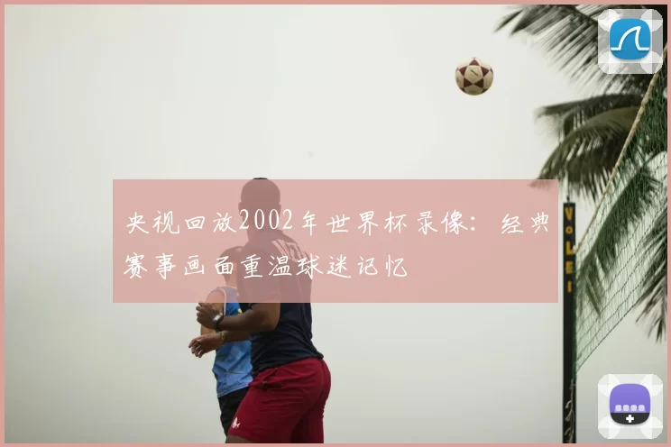 央视回放2002年世界杯录像:经典赛事画面重温球迷记忆
