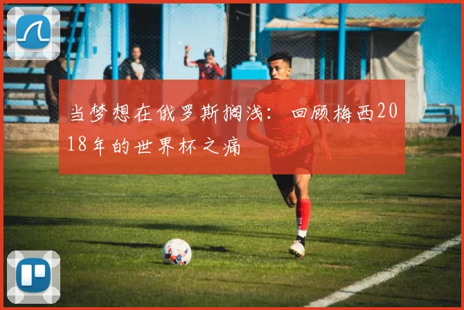当梦想在俄罗斯搁浅：回顾梅西2018年的世界杯之痛