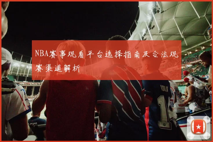 NBA赛事观看平台选择指南及合法观赛渠道解析