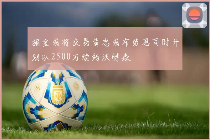 掘金或将交易黄忠或布劳恩同时计划以2500万续约沃特森
