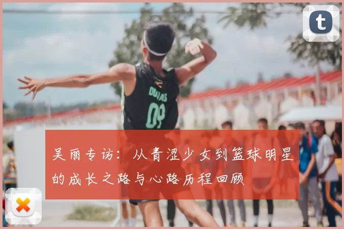吴丽专访:从青涩少女到篮球明星的成长之路与心路历程回顾