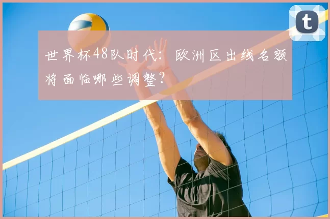 世界杯48队时代：欧洲区出线名额将面临哪些调整？