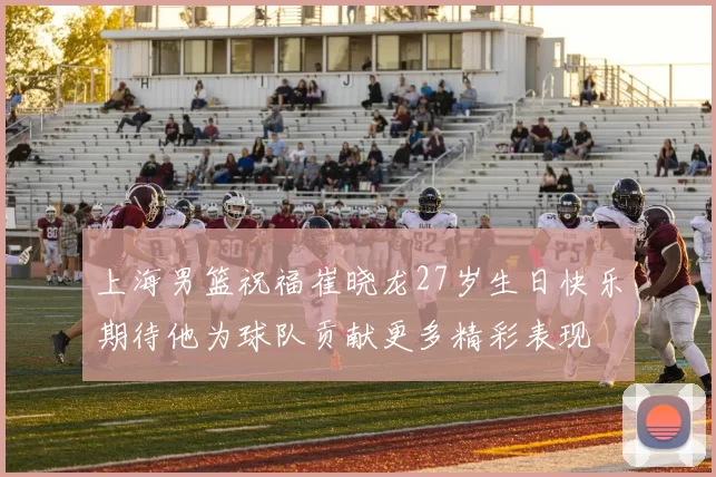 上海男篮祝福崔晓龙27岁生日快乐期待他为球队贡献更多精彩表现
