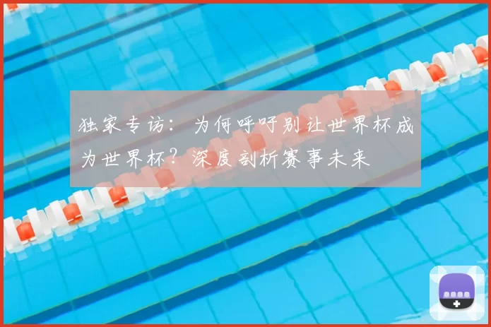 独家专访：为何呼吁别让世界杯成为世界杯？深度剖析赛事未来