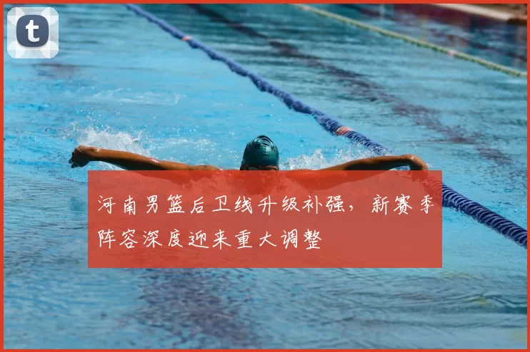 河南男篮后卫线升级补强,新赛季阵容深度迎来重大调整