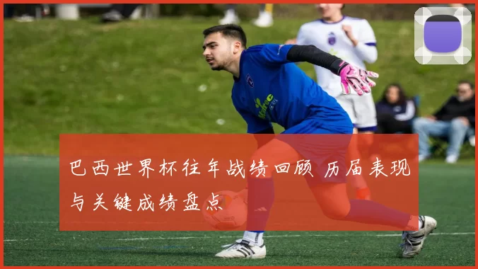 巴西世界杯往年战绩回顾 历届表现与关键成绩盘点