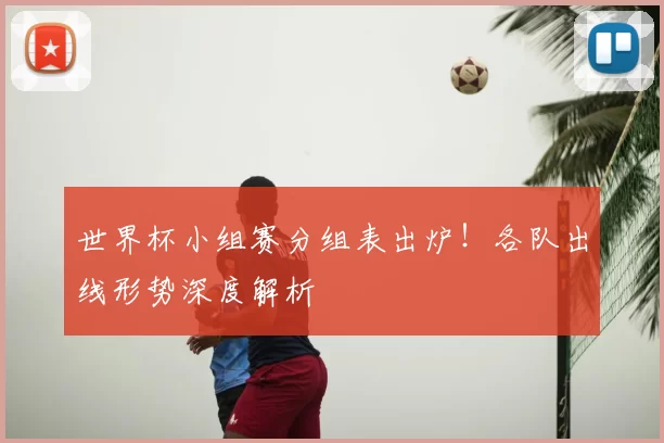 世界杯小组赛分组表出炉!各队出线形势深度解析
