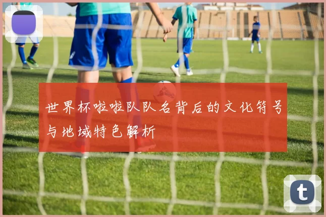 世界杯啦啦队队名背后的文化符号与地域特色解析