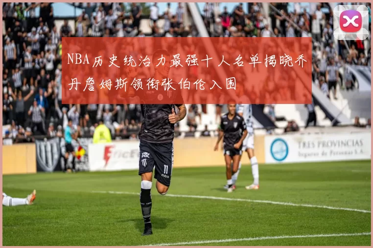 NBA历史统治力最强十人名单揭晓乔丹詹姆斯领衔张伯伦入围