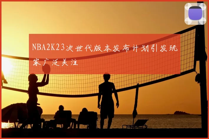 NBA2K23次世代版本发布计划引发玩家广泛关注