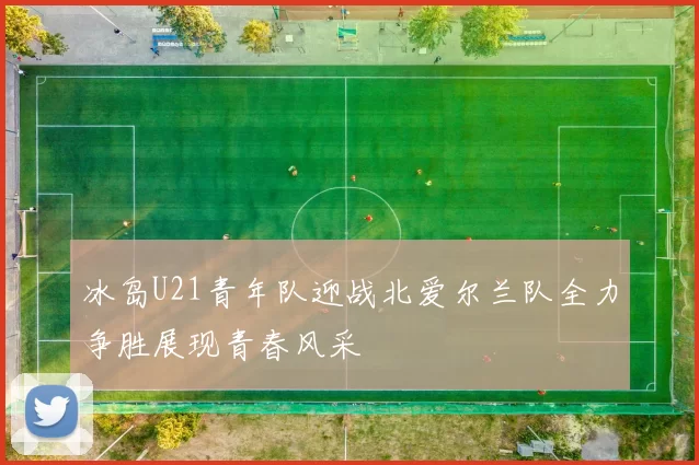 冰岛U21青年队迎战北爱尔兰队全力争胜展现青春风采