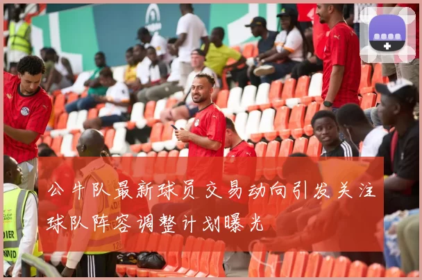 公牛队最新球员交易动向引发关注球队阵容调整计划曝光