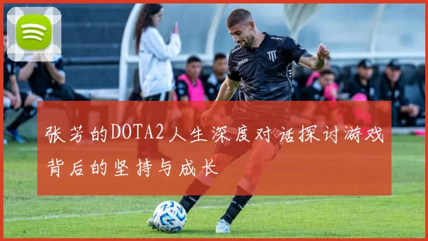 张芳的DOTA2人生深度对话探讨游戏背后的坚持与成长