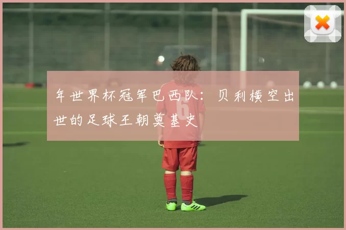 年世界杯冠军巴西队：贝利横空出世的足球王朝奠基史