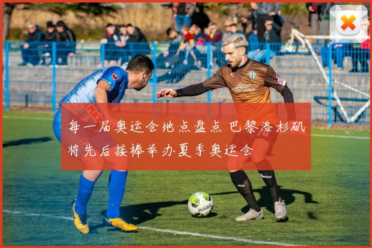 每一届奥运会地点盘点 巴黎洛杉矶将先后接棒举办夏季奥运会