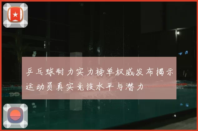 乒乓球耐力实力榜单权威发布揭示运动员真实竞技水平与潜力