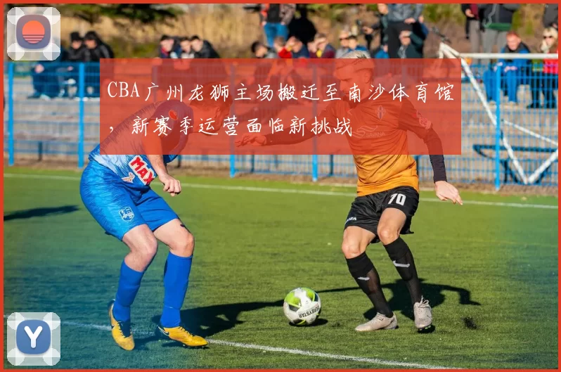 CBA广州龙狮主场搬迁至南沙体育馆，新赛季运营面临新挑战