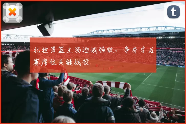 北控男篮主场迎战强敌，争夺季后赛席位关键战役