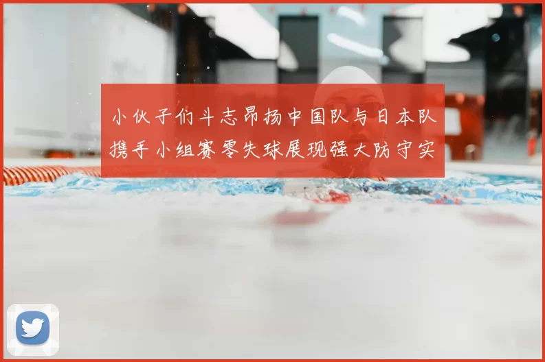 小伙子们斗志昂扬中国队与日本队携手小组赛零失球展现强大防守实力
