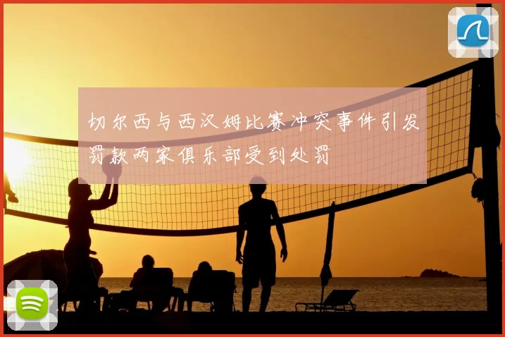 切尔西与西汉姆比赛冲突事件引发罚款两家俱乐部受到处罚