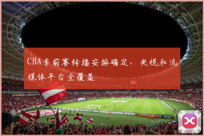 CBA季前赛转播安排确定，央视和流媒体平台全覆盖