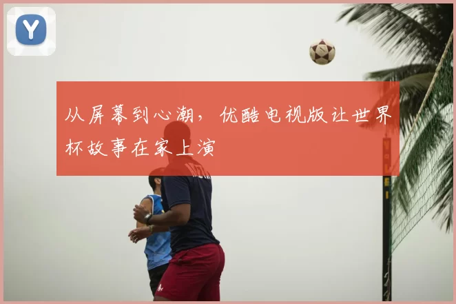 从屏幕到心潮，优酷电视版让世界杯故事在家上演
