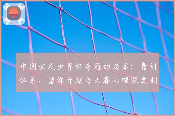 中国女足世界杯夺冠的启示:青训体系、留洋计划与大赛心理深度剖析