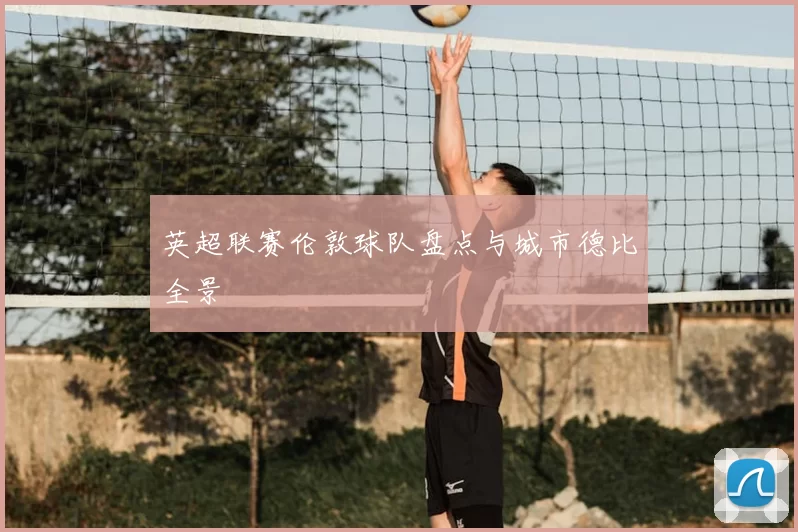 英超联赛伦敦球队盘点与城市德比全景