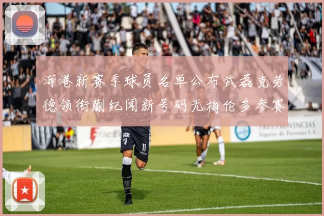 海港新赛季球员名单公布武磊克劳德领衔蒯纪闻新号码无梅伦多参赛