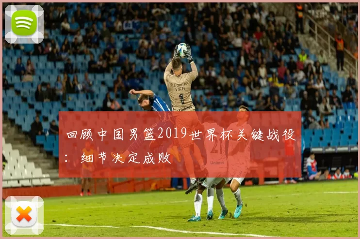 回顾中国男篮2019世界杯关键战役：细节决定成败