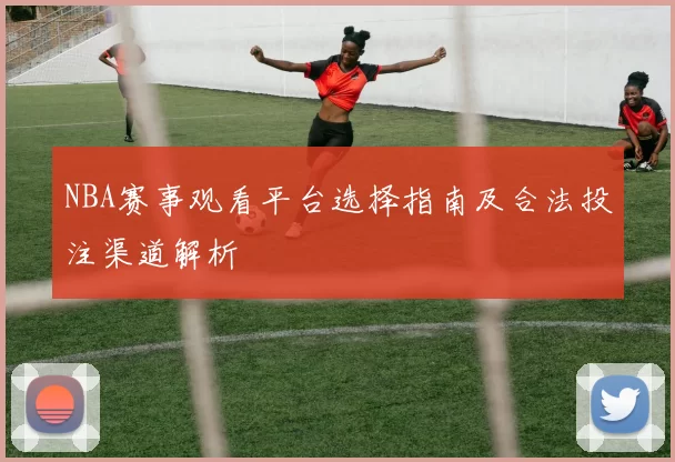 NBA赛事观看平台选择指南及合法投注渠道解析