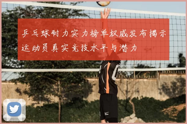 乒乓球耐力实力榜单权威发布揭示运动员真实竞技水平与潜力