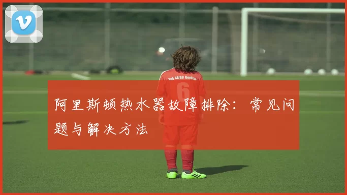 阿里斯顿热水器故障排除:常见问题与解决方法