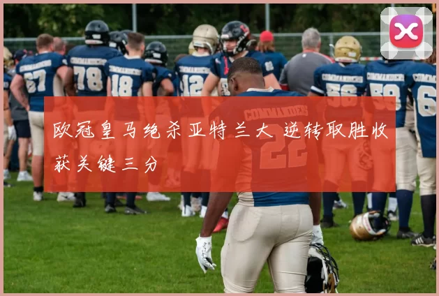 欧冠皇马绝杀亚特兰大 逆转取胜收获关键三分