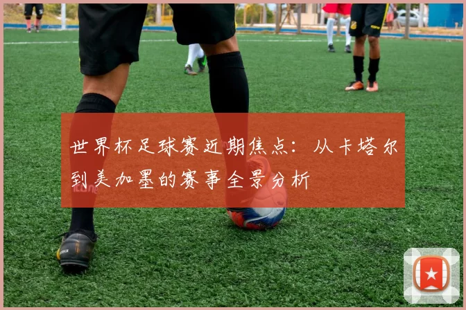 世界杯足球赛近期焦点:从卡塔尔到美加墨的赛事全景分析