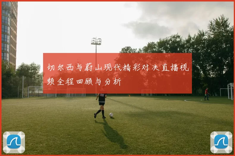 切尔西与蔚山现代精彩对决直播视频全程回顾与分析