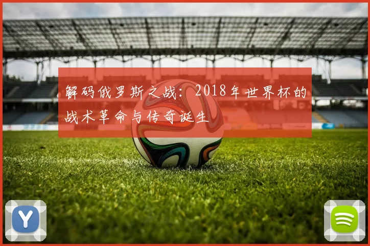 解码俄罗斯之战：2018年世界杯的战术革命与传奇诞生