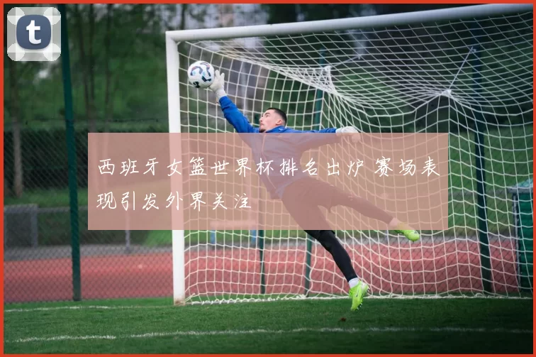 西班牙女篮世界杯排名出炉 赛场表现引发外界关注
